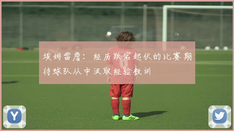 埃姆雷詹：经历跌宕起伏的比赛期待球队从中汲取经验教训
