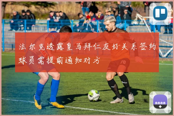 法尔克透露皇马拜仁友好关系签约球员需提前通知对方