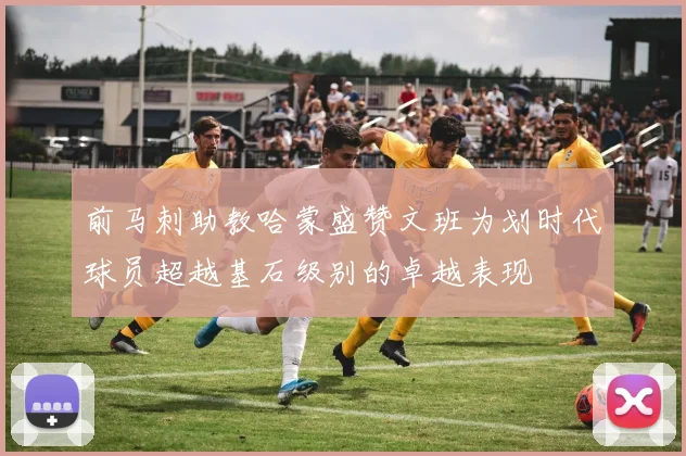 前马刺助教哈蒙盛赞文班为划时代球员超越基石级别的卓越表现
