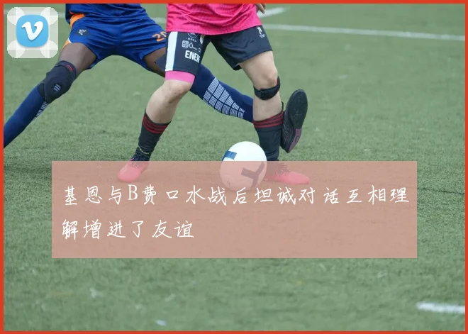 基恩与B费口水战后坦诚对话互相理解增进了友谊