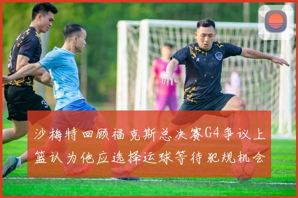 沙梅特回顾福克斯总决赛G4争议上篮认为他应选择运球等待犯规机会