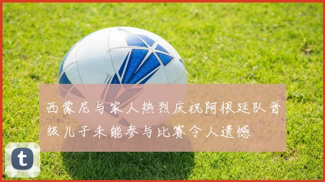 西蒙尼与家人热烈庆祝阿根廷队晋级儿子未能参与比赛令人遗憾
