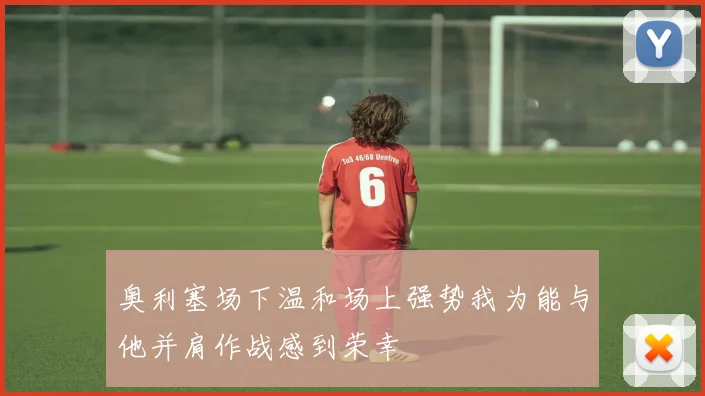 奥利塞场下温和场上强势我为能与他并肩作战感到荣幸