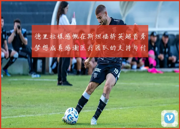德里社媒感慨在斯坦福桥英超首秀梦想成真感谢医疗团队的支持与付出