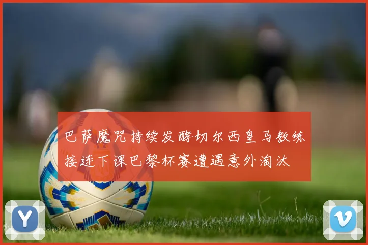 巴萨魔咒持续发酵切尔西皇马教练接连下课巴黎杯赛遭遇意外淘汰