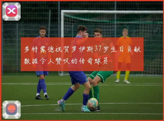 多特蒙德祝贺罗伊斯37岁生日贡献数据令人赞叹的传奇球员