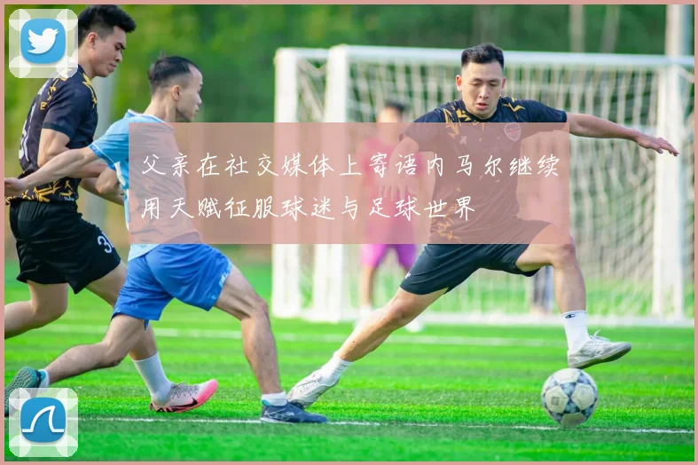 父亲在社交媒体上寄语内马尔继续用天赋征服球迷与足球世界