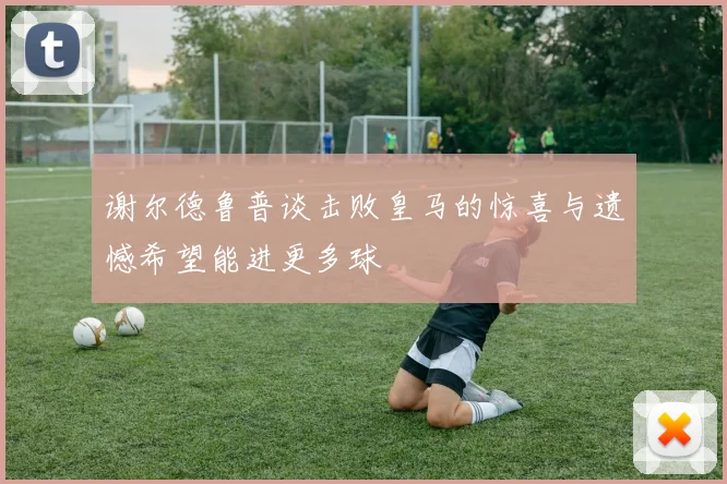 谢尔德鲁普谈击败皇马的惊喜与遗憾希望能进更多球